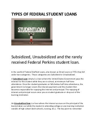 TYPES OF FEDERAL STUDENT LOANS
Subsidized, Unsubsidized and the rarely
received Federal Perkins student loan.
In the world of Federal Stafford Loans, also known as Direct Loans or FFEL they fall
under two categories. Those categories are Subsidized or Unsubsidized.
A Subsidized Loan simply is a loan where the United States Government pays the
interest for the student while they are in school, at minimum half time
attendance. Once the student graduates or falls below half time attendance, the
government no longer covers the interest payments and the student then
becomes responsible for repaying the interest and principal. The repaying of
interest and principal occurs once you as student graduate or drop out of the
learning institution.
An Unsubsidized loan is a loan where the interest accrues on the principal of the
loan(s) taken out while the student is attending college or any learning institution
outside of high school (tech schools, nursing, etc.). The key point to remember
 