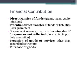 Financial Contribution
• Direct transfer of funds (grants, loans, equity
infusions)
• Potential direct transfer of funds or liabilities
(loan guarantee)
• Government revenue, that is otherwise due if
foregone or not collected (tax credits, import
duty exemption)
• Provision of goods or services other than
general infrastructure
• Purchase of goods
11
 