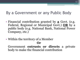 By a Government or any Public Body
• Financial contribution granted by a Govt. (e.g.
Federal, Regional or Municipal Govt.) OR by a
public body (e.g. National Bank, National Power
Company, etc.)
• Within the territory of a Member
Or
Government entrusts or directs a private
body to make the financial contribution
12
 
