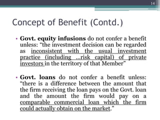 Concept of Benefit (Contd.)
• Govt. equity infusions do not confer a benefit
unless: “the investment decision can be regarded
as inconsistent with the usual investment
practice (including …risk capital) of private
investors in the territory of that Member”
• Govt. loans do not confer a benefit unless:
“there is a difference between the amount that
the firm receiving the loan pays on the Govt. loan
and the amount the firm would pay on a
comparable commercial loan which the firm
could actually obtain on the market.”
14
 