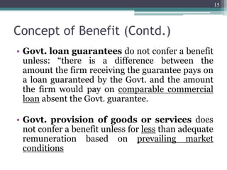 Concept of Benefit (Contd.)
• Govt. loan guarantees do not confer a benefit
unless: “there is a difference between the
amount the firm receiving the guarantee pays on
a loan guaranteed by the Govt. and the amount
the firm would pay on comparable commercial
loan absent the Govt. guarantee.
• Govt. provision of goods or services does
not confer a benefit unless for less than adequate
remuneration based on prevailing market
conditions
15
 