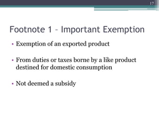 Footnote 1 – Important Exemption
• Exemption of an exported product
• From duties or taxes borne by a like product
destined for domestic consumption
• Not deemed a subsidy
17
 