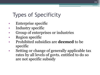 Types of Specificity
• Enterprise specific
• Industry specific
• Group of enterprises or industries
• Region specific
• Prohibited subsidies are deemed to be
specific
• Setting or change of generally applicable tax
rates by all levels of govts. entitled to do so
are not specific subsidy
18
 