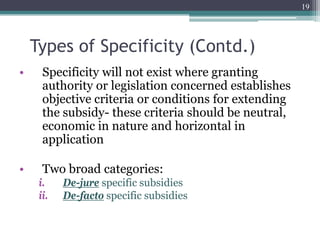 Types of Specificity (Contd.)
• Specificity will not exist where granting
authority or legislation concerned establishes
objective criteria or conditions for extending
the subsidy- these criteria should be neutral,
economic in nature and horizontal in
application
• Two broad categories:
i. De-jure specific subsidies
ii. De-facto specific subsidies
19
 