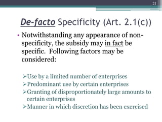 De-facto Specificity (Art. 2.1(c))
• Notwithstanding any appearance of non-
specificity, the subsidy may in fact be
specific. Following factors may be
considered:
Use by a limited number of enterprises
Predominant use by certain enterprises
Granting of disproportionately large amounts to
certain enterprises
Manner in which discretion has been exercised
21
 