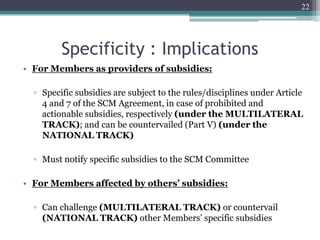 Specificity : Implications
• For Members as providers of subsidies:
▫ Specific subsidies are subject to the rules/disciplines under Article
4 and 7 of the SCM Agreement, in case of prohibited and
actionable subsidies, respectively (under the MULTILATERAL
TRACK); and can be countervailed (Part V) (under the
NATIONAL TRACK)
▫ Must notify specific subsidies to the SCM Committee
• For Members affected by others’ subsidies:
▫ Can challenge (MULTILATERAL TRACK) or countervail
(NATIONAL TRACK) other Members’ specific subsidies
22
 