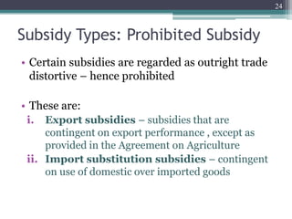 Subsidy Types: Prohibited Subsidy
• Certain subsidies are regarded as outright trade
distortive – hence prohibited
• These are:
i. Export subsidies – subsidies that are
contingent on export performance , except as
provided in the Agreement on Agriculture
ii. Import substitution subsidies – contingent
on use of domestic over imported goods
24
 