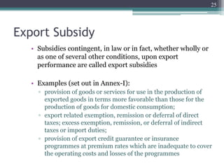 Export Subsidy
• Subsidies contingent, in law or in fact, whether wholly or
as one of several other conditions, upon export
performance are called export subsidies
• Examples (set out in Annex-I):
▫ provision of goods or services for use in the production of
exported goods in terms more favorable than those for the
production of goods for domestic consumption;
▫ export related exemption, remission or deferral of direct
taxes; excess exemption, remission, or deferral of indirect
taxes or import duties;
▫ provision of export credit guarantee or insurance
programmes at premium rates which are inadequate to cover
the operating costs and losses of the programmes
25
 