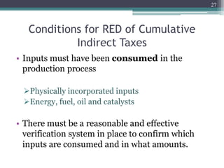 Conditions for RED of Cumulative
Indirect Taxes
• Inputs must have been consumed in the
production process
Physically incorporated inputs
Energy, fuel, oil and catalysts
• There must be a reasonable and effective
verification system in place to confirm which
inputs are consumed and in what amounts.
27
 