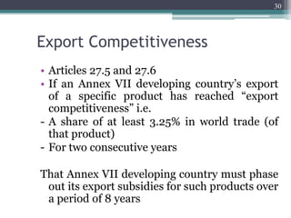 Export Competitiveness
• Articles 27.5 and 27.6
• If an Annex VII developing country’s export
of a specific product has reached “export
competitiveness” i.e.
- A share of at least 3.25% in world trade (of
that product)
- For two consecutive years
That Annex VII developing country must phase
out its export subsidies for such products over
a period of 8 years
30
 