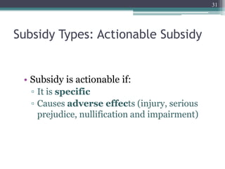 Subsidy Types: Actionable Subsidy
• Subsidy is actionable if:
▫ It is specific
▫ Causes adverse effects (injury, serious
prejudice, nullification and impairment)
31
 