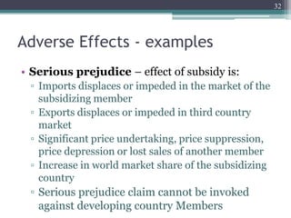 Adverse Effects - examples
• Serious prejudice – effect of subsidy is:
▫ Imports displaces or impeded in the market of the
subsidizing member
▫ Exports displaces or impeded in third country
market
▫ Significant price undertaking, price suppression,
price depression or lost sales of another member
▫ Increase in world market share of the subsidizing
country
▫ Serious prejudice claim cannot be invoked
against developing country Members
32
 
