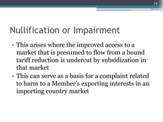Nullification or Impairment
• This arises where the improved access to a
market that is presumed to flow from a bound
tariff reduction is undercut by subsidization in
that market
• This can serve as a basis for a complaint related
to harm to a Member’s exporting interests in an
importing country market
34
 