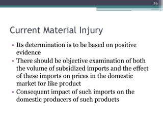 Current Material Injury
• Its determination is to be based on positive
evidence
• There should be objective examination of both
the volume of subsidized imports and the effect
of these imports on prices in the domestic
market for like product
• Consequent impact of such imports on the
domestic producers of such products
36
 