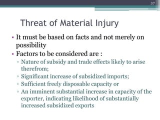 Threat of Material Injury
• It must be based on facts and not merely on
possibility
• Factors to be considered are :
▫ Nature of subsidy and trade effects likely to arise
therefrom;
▫ Significant increase of subsidized imports;
▫ Sufficient freely disposable capacity or
▫ An imminent substantial increase in capacity of the
exporter, indicating likelihood of substantially
increased subsidized exports
37
 