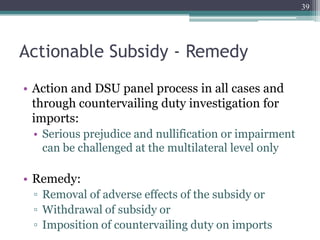 Actionable Subsidy - Remedy
• Action and DSU panel process in all cases and
through countervailing duty investigation for
imports:
• Serious prejudice and nullification or impairment
can be challenged at the multilateral level only
• Remedy:
▫ Removal of adverse effects of the subsidy or
▫ Withdrawal of subsidy or
▫ Imposition of countervailing duty on imports
39
 