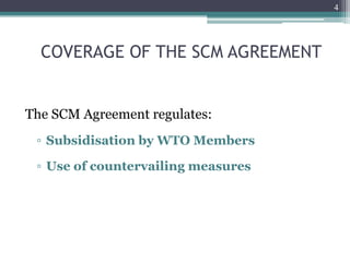 4
COVERAGE OF THE SCM AGREEMENT
The SCM Agreement regulates:
▫ Subsidisation by WTO Members
▫ Use of countervailing measures
 