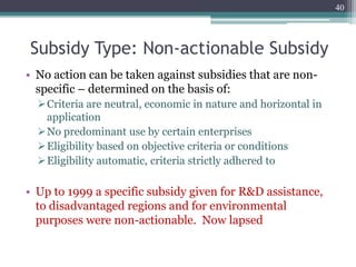 Subsidy Type: Non-actionable Subsidy
• No action can be taken against subsidies that are non-
specific – determined on the basis of:
Criteria are neutral, economic in nature and horizontal in
application
No predominant use by certain enterprises
Eligibility based on objective criteria or conditions
Eligibility automatic, criteria strictly adhered to
• Up to 1999 a specific subsidy given for R&D assistance,
to disadvantaged regions and for environmental
purposes were non-actionable. Now lapsed
40
 