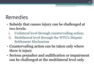 Remedies
• Subsidy that causes injury can be challenged at
two levels:
i. Unilateral level through countervailing action;
ii. Multilateral level through the WTO’s Dispute
Settlement Mechanism
• Countervailing action can be taken only where
there is injury
• Serious prejudice and nullification or impairment
can be challenged at the multilateral level only
41
 
