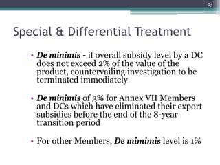 Special & Differential Treatment
• De minimis - if overall subsidy level by a DC
does not exceed 2% of the value of the
product, countervailing investigation to be
terminated immediately
• De minimis of 3% for Annex VII Members
and DCs which have eliminated their export
subsidies before the end of the 8-year
transition period
• For other Members, De mimimis level is 1%
43
 