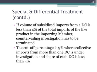 Special & Differential Treatment
(contd.)
• If volume of subsidized imports from a DC is
less than 4% of the total imports of the like
product in the importing Member,
countervailing investigation has to be
terminated
• The cut-off percentage is 9% where collective
imports from more than one DC is under
investigation and share of each DC is less
than 4%
44
 