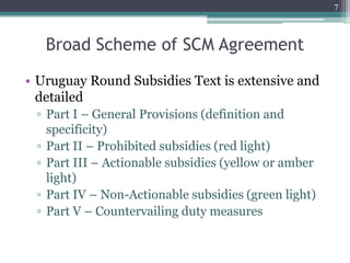 Broad Scheme of SCM Agreement
• Uruguay Round Subsidies Text is extensive and
detailed
▫ Part I – General Provisions (definition and
specificity)
▫ Part II – Prohibited subsidies (red light)
▫ Part III – Actionable subsidies (yellow or amber
light)
▫ Part IV – Non-Actionable subsidies (green light)
▫ Part V – Countervailing duty measures
7
 