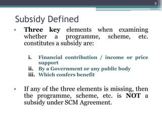 Subsidy Defined
• Three key elements when examining
whether a programme, scheme, etc.
constitutes a subsidy are:
i. Financial contribution / income or price
support
ii. By a Government or any public body
iii. Which confers benefit
• If any of the three elements is missing, then
the programme, scheme, etc. is NOT a
subsidy under SCM Agreement.
8
 