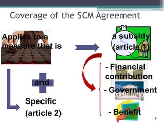Coverage of the SCM Agreement
Applies to a
measure that is
Specific
(article 2)
a subsidy
(article 1)
and
- Financial
contribution
- Government
- Benefit
9
 