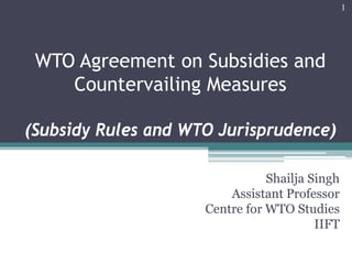 WTO Agreement on Subsidies and
Countervailing Measures
(Subsidy Rules and WTO Jurisprudence)
Shailja Singh
Assistant Professor
Centre for WTO Studies
IIFT
1
 