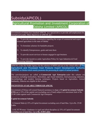 Subsidy(APICOL)
Agricultural Promotion and Investment Corporation of
Odisha Limited (APICOL)
Government of Odisha have lunched APICOL as a special drive to provide self-employment for
unemployed youths. Main objectives of APICOL are:-
1) To provide necessary information regarding the scope of commercial and export
oriented agriculture in the state of Odisha
2) To formulate schemes for bankable projects
3) To identify Entrepreneurs, guide and train them
4) To provide escort services to houses engaged in agri-business
5) To provide incentives under Agriculture Policy for Agro Industries & Food
Processing Industries
APICOL is also the Nodal Agency for the schemes of MFPI and acts as the virtual office of The
Agricultural and Processed Food Products Export Development Authority
(APEDA) in Odisha which mainly promotes the processing & export of animal products.
The activities/projects are called as Commercial Agri Enterprise under this scheme are
enterprises including horticulture, floriculture, agro based industries, food processing industries,
bio-technology and modern farming techniques. Projects based on Agriculture, Animal
husbandry, fisheries are eligible in this scheme.
INCENTIVES AVAILABLE THROUGH APICOL
Government of Orissa will extend financial assistance in shape of Capital Investment Subsidy
(CIS) up to 33% of the capital cost (excluding cost of land) subject to a maximum limit of Rs.
25.00 Lakhs against each Commercial Agri Enterprise
Capital Investment Subsidy
1) General Male:@ 25% of Capital Investment excluding cost of land Max. Up to Rs. 25.00
Lakhs
2) SC/ST/Women / Graduates in Agril and allied discipline @ 33% of Capital Investment
excluding cost of land Max. Up to Rs. 25.00 Lakhs
 