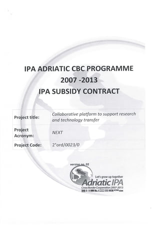 IRA ADRIATIC CBC PROGRAMME
                     2007 -2013
             IRA SUBSIDY CONTRACT


                 Collaborative platform to support research
Project title:
                 and technology transfer

Project
                 NEXT
Acronym:

Project Code:    2°ord/0023/0



                         versionno. 02



                                          Let's grow up together

                                AdrìaticIPA
                                Cross Bon^Cooperation20Q7-2Q13
 