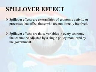 SPILLOVER EFFECT
 Spillover effects are externalities of economic activity or
processes that affect those who are not dir...