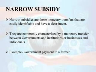 NARROW SUBSIDY
 Narrow subsidies are those monetary transfers that are
easily identifiable and have a clear intent.
 The...