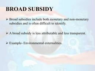 BROAD SUBSIDY
 Broad subsidies include both monetary and non-monetary
subsidies and is often difficult to identify.
 A b...