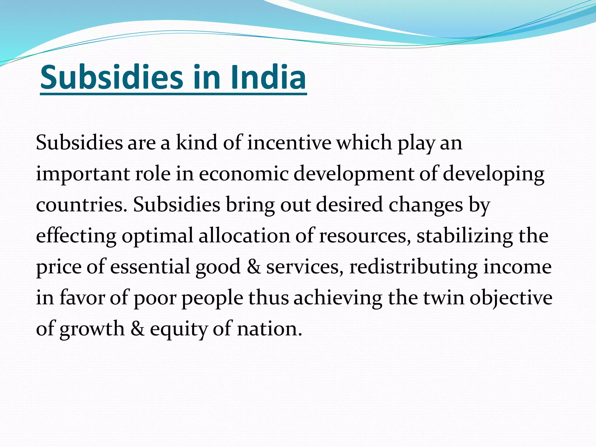 Subsidies in India 
Subsidies are a kind of incentive which play an 
important role in economic development of developing 
countries. Subsidies bring out desired changes by 
effecting optimal allocation of resources, stabilizing the 
price of essential good & services, redistributing income 
in favor of poor people thus achieving the twin objective 
of growth & equity of nation. 
 