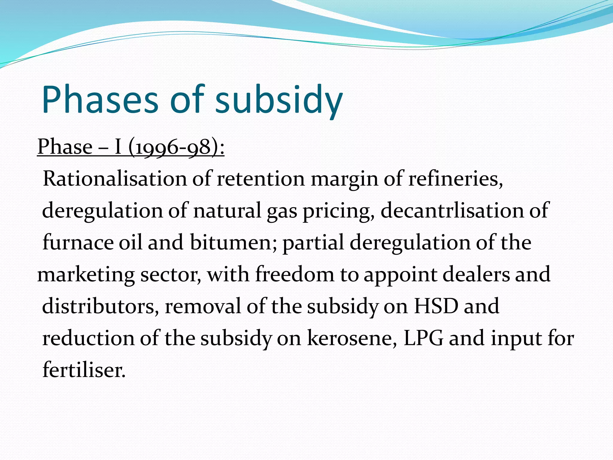 Phases of subsidy 
Phase – I (1996-98): 
Rationalisation of retention margin of refineries, 
deregulation of natural gas pricing, decantrlisation of 
furnace oil and bitumen; partial deregulation of the 
marketing sector, with freedom to appoint dealers and 
distributors, removal of the subsidy on HSD and 
reduction of the subsidy on kerosene, LPG and input for 
fertiliser. 
 