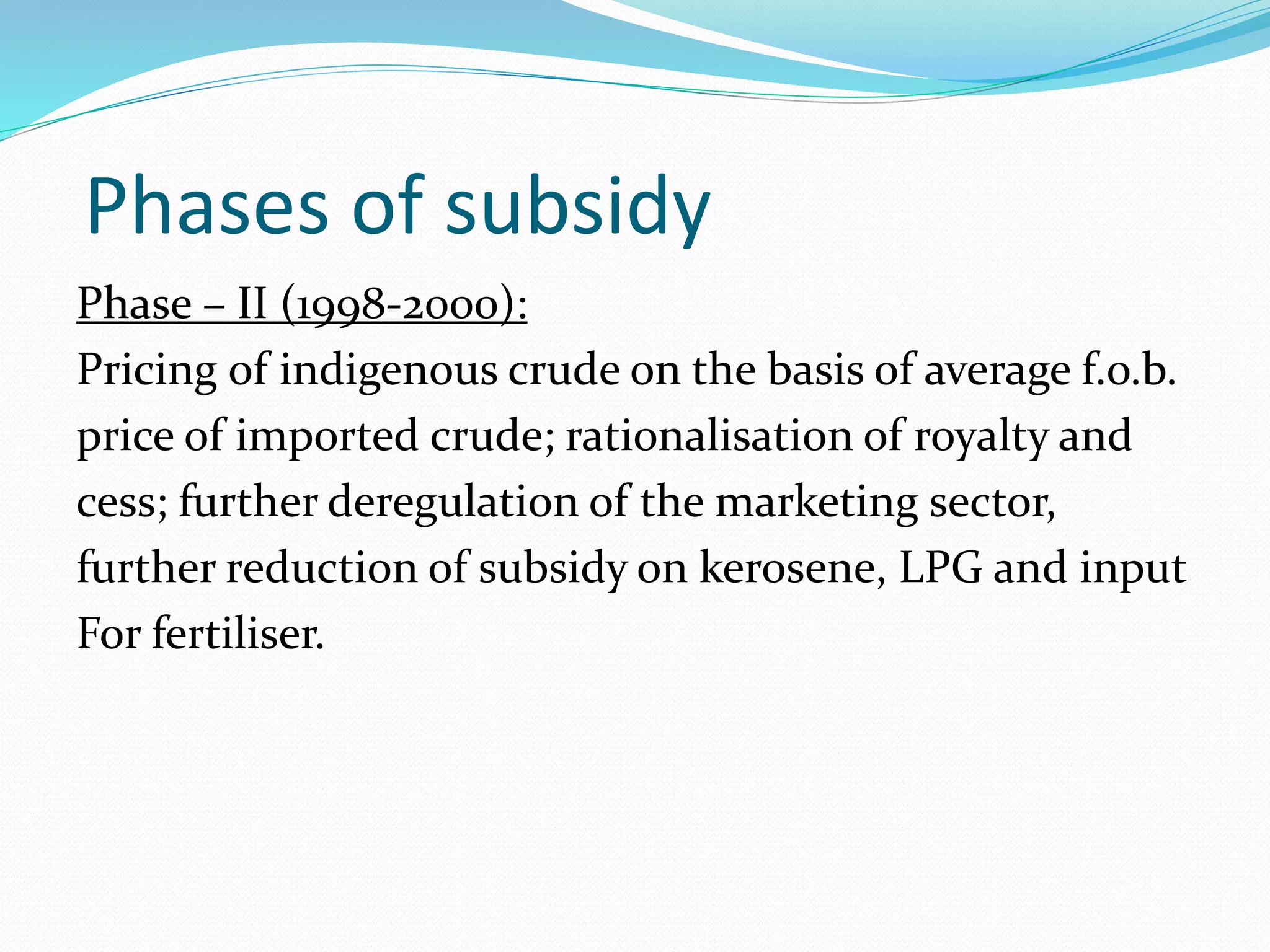Phases of subsidy 
Phase – II (1998-2000): 
Pricing of indigenous crude on the basis of average f.o.b. 
price of imported crude; rationalisation of royalty and 
cess; further deregulation of the marketing sector, 
further reduction of subsidy on kerosene, LPG and input 
For fertiliser. 
 