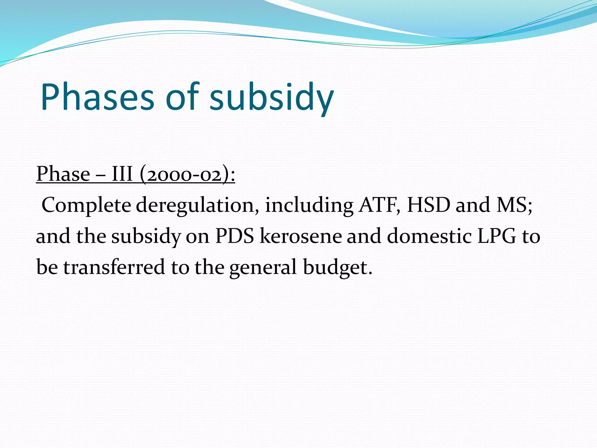 Phases of subsidy 
Phase – III (2000-02): 
Complete deregulation, including ATF, HSD and MS; 
and the subsidy on PDS kerosene and domestic LPG to 
be transferred to the general budget. 
 