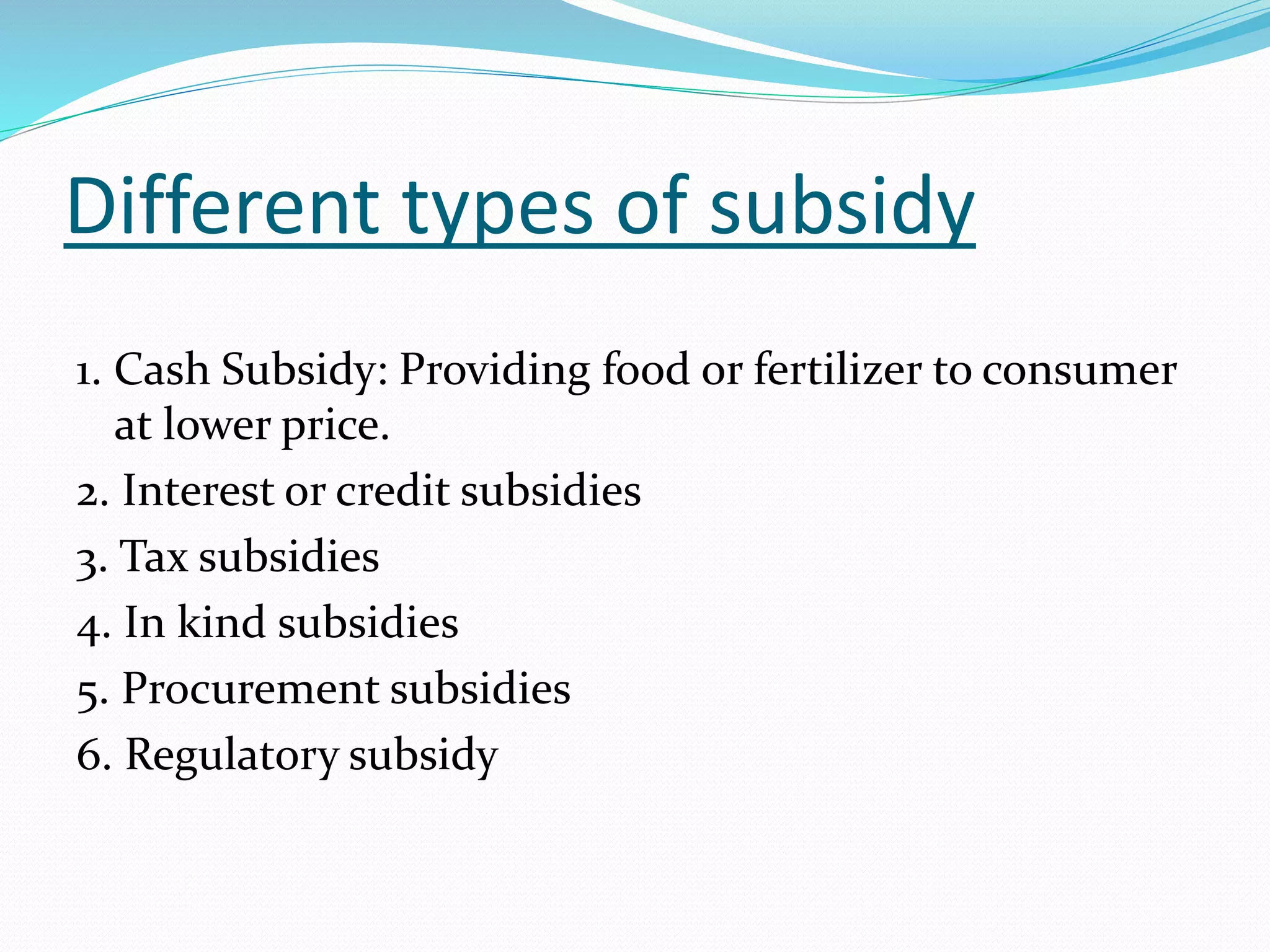 Different types of subsidy 
1. Cash Subsidy: Providing food or fertilizer to consumer 
at lower price. 
2. Interest or credit subsidies 
3. Tax subsidies 
4. In kind subsidies 
5. Procurement subsidies 
6. Regulatory subsidy 
 