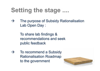 Setting the stage ....
   The purpose of Subsidy Rationalisation
   Lab Open Day :

   To share lab findings &
   recommendations and seek
   public feedback

   To recommend a Subsidy
   Rationalisation Roadmap
   to the government
 