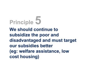 Principle   5
We should continue to
subsidize the poor and
disadvantaged and must target
our subsidies better
(eg: welfare assistance, low
cost housing)
 
