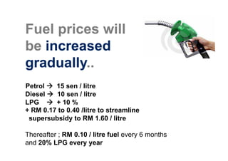 Fuel prices will
be increased
gradually..
Petrol   15 sen / litre
Diesel   10 sen / litre
LPG      + 10 %
+ RM 0.17 to 0.40 /litre to streamline
 supersubsidy to RM 1.60 / litre

Thereafter ; RM 0.10 / litre fuel every 6 months
and 20% LPG every year
 