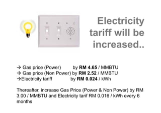 Electricity
                                tariff will be
                                 increased..

   Gas price (Power)     by RM 4.65 / MMBTU
   Gas price (Non Power) by RM 2.52 / MMBTU
   Electricity tariff   by RM 0.024 / kWh

Thereafter, increase Gas Price (Power & Non Power) by RM
3.00 / MMBTU and Electricity tarif RM 0.016 / kWh every 6
months
 