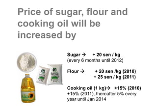 Price of sugar, flour and
cooking oil will be
increased by
           Sugar      + 20 sen / kg
           (every 6 months until 2012)

           Flour       + 20 sen /kg (2010)
                       + 25 sen / kg (2011)

           Cooking oil (1 kg)    +15% (2010)
           +15% (2011), thereafter 5% every
           year until Jan 2014
 