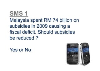SMS 1
Malaysia spent RM 74 billion on
subsidies in 2009 causing a
fiscal deficit. Should subsidies
be reduced ?

Yes or No
 