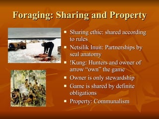 Foraging: Sharing and Property Sharing ethic: shared according to rules Netsilik Inuit: Partnerships by seal anatomy !Kung: Hunters and owner of arrow “own” the game Owner is only stewardship Game is shared by definite obligations Property: Communalism 