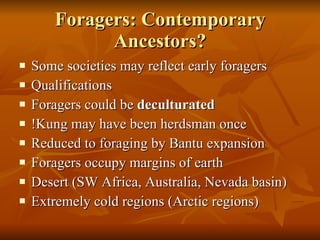 Foragers: Contemporary Ancestors? Some societies may reflect early foragers Qualifications Foragers could be  deculturated !Kung may have been herdsman once Reduced to foraging by Bantu expansion Foragers occupy margins of earth Desert (SW Africa, Australia, Nevada basin) Extremely cold regions (Arctic regions) 