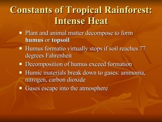 Constants of Tropical Rainforest: Intense Heat Plant and animal matter decompose to form  humus  or  topsoil Humus formatio virtually stops if soil reaches 77 degrees Fahrenheit Decomposition of humus exceed formation Humic materials break down to gases: ammonia, nitrogen, carbon dioxide Gases escape into the atmosphere 