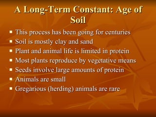 A Long-Term Constant: Age of Soil This process has been going for centuries Soil is mostly clay and sand Plant and animal life is limited in protein Most plants reproduce by vegetative means Seeds involve large amounts of protein Animals are small Gregarious (herding) animals are rare 