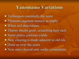 Yanomamo Variations Techniques essentially the same Plantains augment manioc as staple When soil deteriorates Thorny shrubs grow, scratching bare skin Some plants continue yields New clearing is made adjacent to old site Done so over the years New sites cleared only under compulsion 